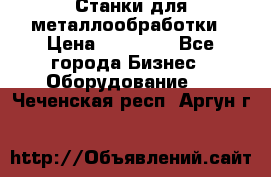 Станки для металлообработки › Цена ­ 20 000 - Все города Бизнес » Оборудование   . Чеченская респ.,Аргун г.